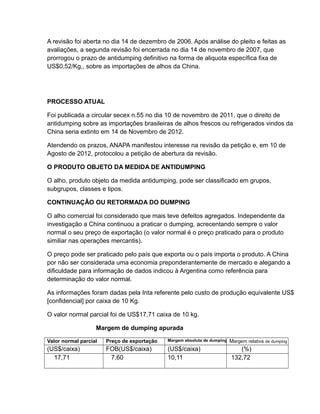 A revisão foi aberta no dia 14 de dezembro de 2006. Após análise do pleito e feitas as
avaliações, a segunda revisão foi encerrada no dia 14 de novembro de 2007, que
prorrogou o prazo de antidumping definitivo na forma de aliquota específica fixa de
US$0,52/Kg,, sobre as importações de alhos da China.




PROCESSO ATUAL

Foi publicada a circular secex n.55 no dia 10 de novembro de 2011, que o direito de
antidumping sobre as importações brasileiras de alhos frescos ou refrigerados vindos da
China seria extinto em 14 de Novembro de 2012.

Atendendo os prazos, ANAPA manifestou interesse na revisão da petição e, em 10 de
Agosto de 2012, protocolou a petição de abertura da revisão.

O PRODUTO OBJETO DA MEDIDA DE ANTIDUMPING

O alho, produto objeto da medida antidumping, pode ser classificado em grupos,
subgrupos, classes e tipos.

CONTINUAÇÂO OU RETORMADA DO DUMPING

O alho comercial foi considerado que mais teve defeitos agregados. Independente da
investigação a China continuou a praticar o dumping, acrecentando sempre o valor
normal o seu preço de exportação (o valor normal é o preço praticado para o produto
similiar nas operações mercantis).

O preço pode ser praticado pelo país que exporta ou o país importa o produto. A China
por não ser considerada uma economia preponderantemente de mercado e alegando a
dificuldade para informação de dados indicou à Argentina como referência para
determinação do valor normal.

As informações foram dadas pela Inta referente pelo custo de produção equivalente US$
[confidencial] por caixa de 10 Kg.

O valor normal parcial foi de US$17,71 caixa de 10 kg.

                   Margem de dumping apurada

Valor normal parcial   Preço de exportação   Margem absoluta de dumping   Margem relativa de dumping
(US$/caixa)            FOB(US$/caixa)        (US$/caixa)                     (%)
  17,71                 7,60                 10,11                        132,72
 