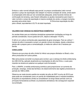 Embora o valor normal utilizado seja parcial, os preços considerados (valor normal
parcial e o preço de exportação) não estejam na mesma condição de venda, ainda assim
à comparação entre eles por ser considerada adequada, ainda havendo indícios de
continuação de dumping, caso fossem efetuados os ajustes necessários para trazer o
valor normal e o preço de exportação à mesma condição de venda, a margem dumping
apurada seria ainda maior.                            A China teve exportação de alho
para o Brasil, equivalentes à 53,7% do total importado.



VALORES DAS VENDAS DA INDÙSTRIAS DOMÉSTICA

As vendas feitas para as indústrias domésticas apresentam osciliações ao longo do
período considerado, houve queda de 8,2%, depois à elevação 114,97%.

O alho é um cultura conhecida pela capacidade de gerar empregos. Para se cultivar 1
hectare de alho é necessário cumprir um grande número de etapas, desde a debulha e
plantio até o preparo para a comecialização, à média de cultivo é de 2 hectares por
família

CONCLUSÂO

Obsevou-se que preço de alho chinês foi inferior aos preços ofertados no Brasil, e dos
alhos produzidos em outros países.

Não seria preciso converter os preços para concluir, que a cobraça do direito antidumping
de US$ 0,52 Kg, aplicado atualmente as importações do alho da China, o custo para
importar se situaria em patamar ao qualquer outro fornecedor.

Para a ANAPA, à medida antidumping contribuiu para proporcionar um aumento de
produção, emprego, renda das famílias e do desenvolvimento das regiões produtoras no
período de 1995 á 2000.

Observou-se neste terceiro pedido de revisão( de julho de 2007 á junho de 2012) que
esse pode ser considerado como um perído de instabilidade para a indústria brasileira.
Enquanto os exportadores chinês se consolidaram ao longo desse período como as
principais fornecedoras ao Brasil, os produtores domésticos não conseguiram expandir
sua produção.
 