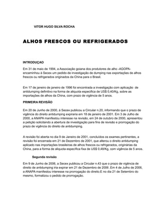 VITOR HUGO SILVA ROCHA




ALHOS FRESCOS OU REFRIGERADOS



INTRODUÇAO

Em 31 de maio de 1994, a Associação goiana dos produtores de alho -AGOPA-
encaminhou à Secex um pedido de investigação de dumping nas exportações de alhos
frescos ou refrigerados originados da China para o Brasil.


Em 17 de janeiro de janeiro de 1996 foi encontrada a investigação com aplicação de
antidumping definitivo na forma de aliquota especifica de US$ 0,40/Kg, sobre as
importações de alhos da China, com prazo de vigência de 5 anos.

PRIMEIRA REVISÂO

Em 20 de Junho de 2000, à Secex publicou a Circular n.20, informando que o prazo de
vigência do direito antidumping expiraria em 18 de janeiro de 2001. Em 3 de Julho de
2000, a ANAPA manifestou interesse na revisão, em 24 de outubro de 2000, apresentou
a petição solicitando a abertura de investigação para fins de revisão e prorrogação do
prazo de vigência do direito de antidumping.


A revisão foi aberta no dia 9 de Janeiro de 2001, concluídos os exames pertinentes, a
revisão foi encerrada em 21 de Dezembro de 2001, que alterou o direito antidumping
aplicado nas importações brasileiras de alhos frescos ou refrigerados, originárias da
China, para a forma de aliquota específica fixa de US$ 0,48/Kg, com vigência de 5 anos.

      Segunda revisão

Em 9 de Junho de 2006, a Secex publicou a Circular n.43 que o prazo de vigência de
direito de antidumping iria expirar em 21 de Dezembro de 2006 .Em 4 de Julho de 2006,
a ANAPA manifestou interesse na prorrogação do direito.E no dia 21 de Setembro do
mesmo, formalizou o pedido de prorrogação.
 