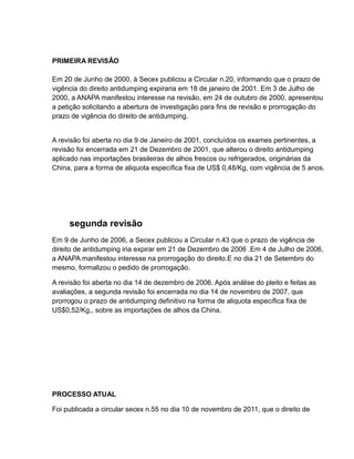 PRIMEIRA REVISÂO

Em 20 de Junho de 2000, à Secex publicou a Circular n.20, informando que o prazo de
vigência do direito antidumping expiraria em 18 de janeiro de 2001. Em 3 de Julho de
2000, a ANAPA manifestou interesse na revisão, em 24 de outubro de 2000, apresentou
a petição solicitando a abertura de investigação para fins de revisão e prorrogação do
prazo de vigência do direito de antidumping.


A revisão foi aberta no dia 9 de Janeiro de 2001, concluídos os exames pertinentes, a
revisão foi encerrada em 21 de Dezembro de 2001, que alterou o direito antidumping
aplicado nas importações brasileiras de alhos frescos ou refrigerados, originárias da
China, para a forma de aliquota específica fixa de US$ 0,48/Kg, com vigência de 5 anos.




     segunda revisão
Em 9 de Junho de 2006, a Secex publicou a Circular n.43 que o prazo de vigência de
direito de antidumping iria expirar em 21 de Dezembro de 2006 .Em 4 de Julho de 2006,
a ANAPA manifestou interesse na prorrogação do direito.E no dia 21 de Setembro do
mesmo, formalizou o pedido de prorrogação.

A revisão foi aberta no dia 14 de dezembro de 2006. Após análise do pleito e feitas as
avaliações, a segunda revisão foi encerrada no dia 14 de novembro de 2007, que
prorrogou o prazo de antidumping definitivo na forma de aliquota específica fixa de
US$0,52/Kg,, sobre as importações de alhos da China.




PROCESSO ATUAL

Foi publicada a circular secex n.55 no dia 10 de novembro de 2011, que o direito de
 