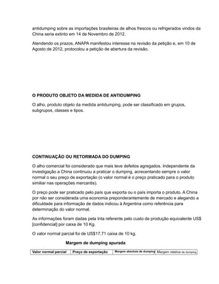 antidumping sobre as importações brasileiras de alhos frescos ou refrigerados vindos da
China seria extinto em 14 de Novembro de 2012.

Atendendo os prazos, ANAPA manifestou interesse na revisão da petição e, em 10 de
Agosto de 2012, protocolou a petição de abertura da revisão.




O PRODUTO OBJETO DA MEDIDA DE ANTIDUMPING

O alho, produto objeto da medida antidumping, pode ser classificado em grupos,
subgrupos, classes e tipos.




CONTINUAÇÂO OU RETORMADA DO DUMPING

O alho comercial foi considerado que mais teve defeitos agregados. Independente da
investigação a China continuou a praticar o dumping, acrecentando sempre o valor
normal o seu preço de exportação (o valor normal é o preço praticado para o produto
similiar nas operações mercantis).

O preço pode ser praticado pelo país que exporta ou o país importa o produto. A China
por não ser considerada uma economia preponderantemente de mercado e alegando a
dificuldade para informação de dados indicou à Argentina como referência para
determinação do valor normal.

As informações foram dadas pela Inta referente pelo custo de produção equivalente US$
[confidencial] por caixa de 10 Kg.

O valor normal parcial foi de US$17,71 caixa de 10 kg.

                   Margem de dumping apurada

Valor normal parcial   Preço de exportação   Margem absoluta de dumping   Margem relativa de dumping
 