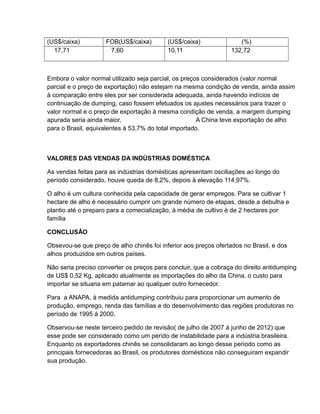 (US$/caixa)          FOB(US$/caixa)        (US$/caixa)              (%)
  17,71               7,60                 10,11                 132,72



Embora o valor normal utilizado seja parcial, os preços considerados (valor normal
parcial e o preço de exportação) não estejam na mesma condição de venda, ainda assim
à comparação entre eles por ser considerada adequada, ainda havendo indícios de
continuação de dumping, caso fossem efetuados os ajustes necessários para trazer o
valor normal e o preço de exportação à mesma condição de venda, a margem dumping
apurada seria ainda maior.                            A China teve exportação de alho
para o Brasil, equivalentes à 53,7% do total importado.



VALORES DAS VENDAS DA INDÙSTRIAS DOMÉSTICA

As vendas feitas para as indústrias domésticas apresentam osciliações ao longo do
período considerado, houve queda de 8,2%, depois à elevação 114,97%.

O alho é um cultura conhecida pela capacidade de gerar empregos. Para se cultivar 1
hectare de alho é necessário cumprir um grande número de etapas, desde a debulha e
plantio até o preparo para a comecialização, à média de cultivo é de 2 hectares por
família

CONCLUSÂO

Obsevou-se que preço de alho chinês foi inferior aos preços ofertados no Brasil, e dos
alhos produzidos em outros países.

Não seria preciso converter os preços para concluir, que a cobraça do direito antidumping
de US$ 0,52 Kg, aplicado atualmente as importações do alho da China, o custo para
importar se situaria em patamar ao qualquer outro fornecedor.

Para a ANAPA, à medida antidumping contribuiu para proporcionar um aumento de
produção, emprego, renda das famílias e do desenvolvimento das regiões produtoras no
período de 1995 á 2000.

Observou-se neste terceiro pedido de revisão( de julho de 2007 á junho de 2012) que
esse pode ser considerado como um perído de instabilidade para a indústria brasileira.
Enquanto os exportadores chinês se consolidaram ao longo desse período como as
principais fornecedoras ao Brasil, os produtores domésticos não conseguiram expandir
sua produção.
 