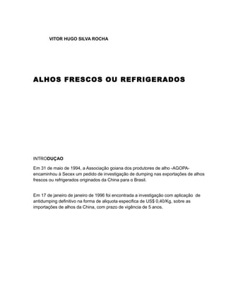 VITOR HUGO SILVA ROCHA




ALHOS FRESCOS OU REFRIGERADOS




INTRODUÇAO

Em 31 de maio de 1994, a Associação goiana dos produtores de alho -AGOPA-
encaminhou à Secex um pedido de investigação de dumping nas exportações de alhos
frescos ou refrigerados originados da China para o Brasil.


Em 17 de janeiro de janeiro de 1996 foi encontrada a investigação com aplicação de
antidumping definitivo na forma de aliquota especifica de US$ 0,40/Kg, sobre as
importações de alhos da China, com prazo de vigência de 5 anos.
 