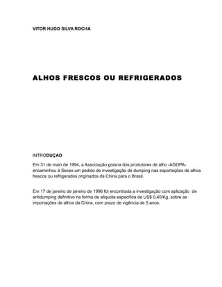 VITOR HUGO SILVA ROCHA




ALHOS FRESCOS OU REFRIGERADOS




INTRODUÇAO

Em 31 de maio de 1994, a Associação goiana dos produtores de alho -AGOPA-
encaminhou à Secex um pedido de investigação de dumping nas exportações de alhos
frescos ou refrigerados originados da China para o Brasil.


Em 17 de janeiro de janeiro de 1996 foi encontrada a investigação com aplicação de
antidumping definitivo na forma de aliquota especifica de US$ 0,40/Kg, sobre as
importações de alhos da China, com prazo de vigência de 5 anos.
 