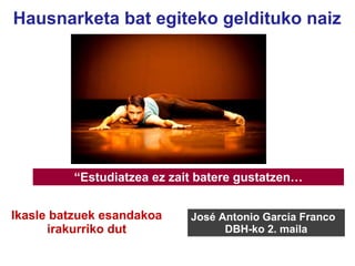 “Estudiatzea ez zait batere gustatzen…
José Antonio García Franco
DBH-ko 2. maila
Hausnarketa bat egiteko geldituko naiz
Ikasle batzuek esandakoa
irakurriko dut
 