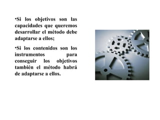 •Si los objetivos son las
capacidades que queremos
desarrollar el método debe
adaptarse a ellos;
•Si los contenidos son los
instrumentos para
conseguir los objetivos
también el método habrá
de adaptarse a ellos.
 