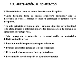 2.3. ADECUACIÓN AL CONTENIDO
El método debe tener en cuenta la estructura disciplinar.
Cada disciplina tiene su propia estructura disciplinar que la
diferencia de otras. También se pueden establecer conexiones entre
disciplinas.
En este principio se fundamenta el enfoque didáctico cuya finalidad
es la globalización o interdisciplinariedad (presentación de contenidos
agrupados por categorías).
Esta concepción se concreta en la construcción de materiales
didácticos significativos.
 Los alumnos deben poseer conceptos relevantes
 Primero conceptos generales y luego específicos
 Relación de elementos anteriores y posteriores
 Presentación inicial apoyada en ejemplos concretos
 