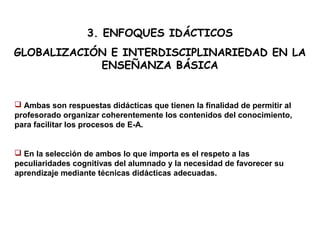 3. ENFOQUES IDÁCTICOS
GLOBALIZACIÓN E INTERDISCIPLINARIEDAD EN LA
ENSEÑANZA BÁSICA
 Ambas son respuestas didácticas que tienen la finalidad de permitir al
profesorado organizar coherentemente los contenidos del conocimiento,
para facilitar los procesos de E-A.
 En la selección de ambos lo que importa es el respeto a las
peculiaridades cognitivas del alumnado y la necesidad de favorecer su
aprendizaje mediante técnicas didácticas adecuadas.
 