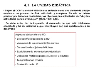 4.1. LA UNIDAD DIDÁCTICA
• Según el DCB “la unidad didáctica se entiende como una unidad de trabajo
relativa a un proceso de E-A, articulado y completo. En ella se deben
precisar por tanto los contenidos, los objetivos, las actividades de E-A y las
actividades para la evaluación” (MEC, 1989, p.53).
• Se debe evitar dar la impresión al alumnado de que está totalmente
concebida y ha de incitarlos a que contribuyan con sus aportaciones a su
desarrollo
Aspectos básicos de una UD:
• Selección/justificación de la UD
• Valoración de los conocimientos previos
• Concreción de objetivos didácticos
• Explicitación de los contenidos educativos
• Decisiones metodológicas: actividades y recursos
• Temporalización prevista
• Evaluación de la UD
 