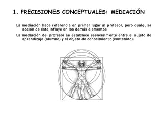 1. PRECISIONES CONCEPTUALES: MEDIACIÓN
La mediación hace referencia en primer lugar al profesor, pero cualquier
acción de éste influye en los demás elementos
La mediación del profesor se establece esencialmente entre el sujeto de
aprendizaje (alumno) y el objeto de conocimiento (contenido).
 
