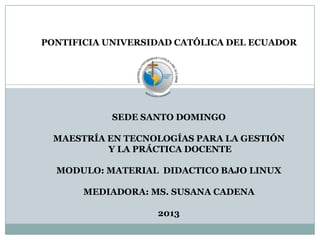 PONTIFICIA UNIVERSIDAD CATÓLICA DEL ECUADOR
SEDE SANTO DOMINGO
MAESTRÍA EN TECNOLOGÍAS PARA LA GESTIÓN
Y LA PRÁCTICA DOCENTE
MODULO: MATERIAL DIDACTICO BAJO LINUX
MEDIADORA: MS. SUSANA CADENA
2013
 