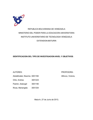 REPUBLICA BOLIVARIANA DE VENEZUELA
MINISTERIO DEL PODER PARA LA EDUCACION UNIVERSITARIA
INSTITUTO UNIVERSITARIO DE TECNOLOGIA VENEZUELA
EXTENSION-MATURIN
IDENTIFICACION DEL TIPO DE INVESTIGACION NIVEL Y OBJETIVOS
AUTORES: PROFESORA:
Abdelkhalek, Nissrine. 3001169 Alfonzo, Victoria.
Ortiz, Andrea 3001223
Padrón, Aidangel 3001190
Rivas, Mariangela 3001334
Maturín, 27 de Junio de 2013.
 