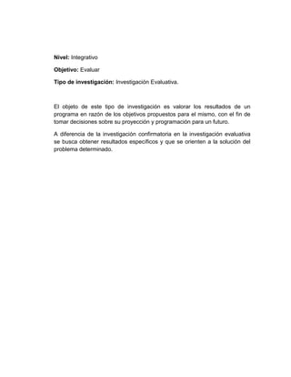 Nivel: Integrativo
Objetivo: Evaluar
Tipo de investigación: Investigación Evaluativa.
El objeto de este tipo de investigación es valorar los resultados de un
programa en razón de los objetivos propuestos para el mismo, con el fin de
tomar decisiones sobre su proyección y programación para un futuro.
A diferencia de la investigación confirmatoria en la investigación evaluativa
se busca obtener resultados específicos y que se orienten a la solución del
problema determinado.
 