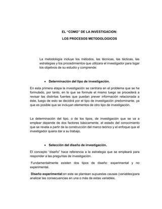 EL “COMO” DE LA INVESTIGACION:
LOS PROCESOS METODOLOGICOS
La metodología incluye los métodos, las técnicas, las tácticas, las
estrategias y los procedimientos que utilizara el investigador para logar
los objetivos de su estudio y comprende:
Determinación del tipo de investigación.
En esta primera etapa la investigación se centrara en el problema que se ha
formulado, por tanto, en lo que se formule el mismo luego se procederá a
revisar las distintas fuentes que puedan prever información relacionada a
éste, luego de esto se decidirá por el tipo de investigación predominante, ya
que es posible que se incluyan elementos de otro tipo de investigación.
La determinación del tipo, o de los tipos, de investigación que se va a
emplear depende de dos factores básicamente, el estado del conocimiento
que se revela a partir de la construcción del marco teórico y el enfoque que el
investigador quiera dar a su trabajo.
Selección del diseño de investigación.
El concepto “diseño” hace referencia a la estrategia que se empleará para
responder a las preguntas de investigación.
Fundamentalmente existen dos tipos de diseño: experimental y no
experimental.
Diseño experimental:en este se plantean supuestas causas (variables)para
analizar las consecuencias en una o más de estas variables.
 