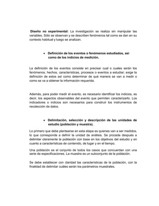 Diseño no experimental: La investigación se realiza sin manipular las
variables. Sólo se observan y se describen fenómenos tal como se dan en su
contexto habitual y luego se analizan.
Definición de los eventos o fenómenos estudiados, así
como de los indicios de medición.
La definición de los eventos consiste en precisar cual o cuales serán los
fenómenos, hechos, características, procesos o eventos a estudiar; exige la
definición de estos así como determinar de qué manera se van a medir o
como se va a obtener la información requerida.
Además, para poder medir el evento, es necesario identificar los indicios, es
decir, los aspectos observables del evento que permiten caracterizarlo. Los
indicadores o indicios son necesarios para construir los instrumentos de
recolección de datos.
Delimitación, selección y descripción de las unidades de
estudio (población y muestra).
Lo primero que debe plantearse en esta etapa es quienes van a ser medidos,
lo que corresponde a definir la unidad de análisis. Se procede después a
delimitar claramente la población con base en los objetivos del estudio y en
cuanto a características de contenido, de lugar y en el tiempo.
Una población es el conjunto de todos los casos que concuerdan con una
serie de especificaciones. La muestra es un subconjunto de la población.
Se debe establecer con claridad las características de la población, con la
finalidad de delimitar cuáles serán los parámetros muestrales.
 