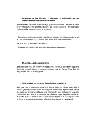 Selección de las técnicas y búsqueda o elaboración de los
instrumentos de recolección de datos.
Esta etapa es de suma importancia ya que mediante la recolección de datos
el investigador podrá logar los objetivos de su investigación. Para recolectar
datos se debe tener en cuenta lo siguiente:
•Seleccionar un instrumentode medición (encuesta, entrevista, cuestionario),
el cual debe ser válido y confiable para poder aceptar los resultados.
•Aplicar dicho instrumento de medición.
•Organizar las mediciones obtenidas, para poder analizarlas.
Descripción del procedimiento.
Esta etapa se basa en el marco metodológico, en el cual se indican los pasos
técnicas, procedimientos y recomendaciones que en forma lógica han de
seguirse en toda la investigación.
Selección de las técnicas de análisis de resultados.
Una vez que el investigador dispone de los datos, el primer paso será la
lectura y re-elaboración de los mismos para encontrarles significación, ya que
los datos en sí mismos ofrecen una información muy limitada. El propósito
del análisis es resumir y comparar las observaciones llevadas a cabo en
forma tal que sea posible materializar los resultados de la investigación con
el fin de proporcionar respuestas a los interrogantes de la investigación.
 