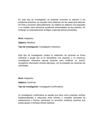 En este tipo de investigación se pretende encontrar la solución a los
problemas prácticos, se ocupade cómo deberían ser las cosas para alcanzar
los fines y funcionar adecuadamente. Su objetivo es elaborar una propuesta
o un modelo, para solucionar problemas onecesidades de tipo práctico, sin
embargo no necesariamente se llegan a ejecutar dichas propuestas.
Nivel: Integrativo
Objetivo: Modificar
Tipo de investigación: Investigación Interactiva.
Este tipo de investigación implica la realización de acciones en forma
individual o grupal con el fin demodificar una situación o un evento.La
investigación interactiva ejecuta acciones para modificar un evento,
recogiendo información durante elproceso, con el propósito de reorientar las
actividades.
Nivel: Integrativo
Objetivo: Confirmar
Tipo de investigación: Investigación Confirmatoria.
La investigación confirmativa es aquella que tiene como propósito verificar
hipótesisreferidas a relaciones entre eventos o variables derivadas de
explicaciones o teorías, seinteresa en encontrar evidencia empírica que
pueda apoyar o rechazar dichas hipótesis.
 