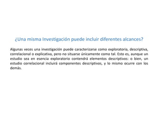 ¿Una misma Investigación puede incluir diferentes alcances?
Algunas veces una investigación puede caracterizarse como exploratoria, descriptiva,
correlacional o explicativa, pero no situarse únicamente como tal. Esto es, aunque un
estudio sea en esencia exploratorio contendrá elementos descriptivos: o bien, un
estudio correlacional incluirá componentes descriptivos, y lo mismo ocurre con los
demás.

 