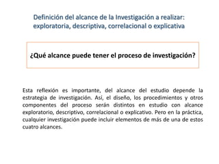 Definición del alcance de la Investigación a realizar:
exploratoria, descriptiva, correlacional o explicativa

¿Qué alcance puede tener el proceso de investigación?

Esta reflexión es importante, del alcance del estudio depende la
estrategia de investigación. Así, el diseño, los procedimientos y otros
componentes del proceso serán distintos en estudio con alcance
exploratorio, descriptivo, correlacional o explicativo. Pero en la práctica,
cualquier investigación puede incluir elementos de más de una de estos
cuatro alcances.

 