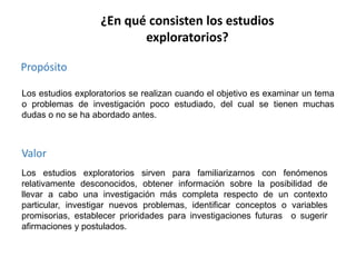 ¿En qué consisten los estudios
exploratorios?
Propósito
Los estudios exploratorios se realizan cuando el objetivo es examinar un tema
o problemas de investigación poco estudiado, del cual se tienen muchas
dudas o no se ha abordado antes.

Valor
Los estudios exploratorios sirven para familiarizarnos con fenómenos
relativamente desconocidos, obtener información sobre la posibilidad de
llevar a cabo una investigación más completa respecto de un contexto
particular, investigar nuevos problemas, identificar conceptos o variables
promisorias, establecer prioridades para investigaciones futuras o sugerir
afirmaciones y postulados.

 