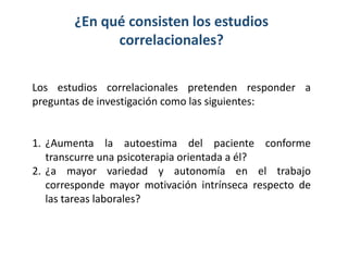 ¿En qué consisten los estudios
correlacionales?
Los estudios correlacionales pretenden responder a
preguntas de investigación como las siguientes:

1. ¿Aumenta la autoestima del paciente conforme
transcurre una psicoterapia orientada a él?
2. ¿a mayor variedad y autonomía en el trabajo
corresponde mayor motivación intrínseca respecto de
las tareas laborales?

 