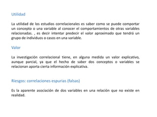 Utilidad
La utilidad de los estudios correlacionales es saber como se puede comportar
un concepto o una variable al conocer el comportamientos de otras variables
relacionadas. , es decir intentar predecir el valor aproximado que tendrá un
grupo de individuos o casos en una variable.

Valor
La investigación correlacional tiene, en alguna medida un valor explicativo,
aunque parcial, ya que el hecho de saber dos conceptos o variables se
relacionan aporta cierta información explicativa.

Riesgos: correlaciones espurias (falsas)
Es la aparente asociación de dos variables en una relación que no existe en
realidad.

 