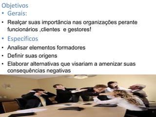 Objetivos
• Gerais:
• Realçar suas importância nas organizações perante
funcionários ,clientes e gestores!

• Específicos
• Analisar elementos formadores
• Definir suas origens
• Elaborar alternativas que visariam a amenizar suas
consequências negativas

 