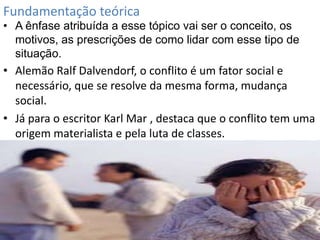 Fundamentação teórica

• A ênfase atribuída a esse tópico vai ser o conceito, os
motivos, as prescrições de como lidar com esse tipo de
situação.

• Alemão Ralf Dalvendorf, o conflito é um fator social e
necessário, que se resolve da mesma forma, mudança
social.
• Já para o escritor Karl Mar , destaca que o conflito tem uma
origem materialista e pela luta de classes.

 