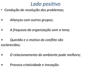 Lado positivo
• Condução de resolução dos problemas;
•

Alianças com outros grupos;

•

A fraqueza da organização vem a tona;

•
Questão e o motivo do conflito são
esclarecidos;
•

O relacionamento do ambiente pode melhora;

•

Provoca criatividade e inovação.

 