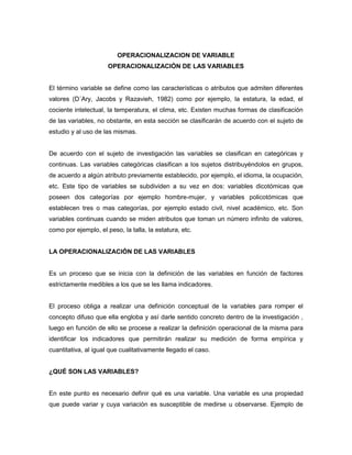 OPERACIONALIZACION DE VARIABLE 
OPERACIONALIZACIÓN DE LAS VARIABLES 
El término variable se define como las características o atributos que admiten diferentes 
valores (D´Ary, Jacobs y Razavieh, 1982) como por ejemplo, la estatura, la edad, el 
cociente intelectual, la temperatura, el clima, etc. Existen muchas formas de clasificación 
de las variables, no obstante, en esta sección se clasificarán de acuerdo con el sujeto de 
estudio y al uso de las mismas. 
De acuerdo con el sujeto de investigación las variables se clasifican en categóricas y 
continuas. Las variables categóricas clasifican a los sujetos distribuyéndolos en grupos, 
de acuerdo a algún atributo previamente establecido, por ejemplo, el idioma, la ocupación, 
etc. Este tipo de variables se subdividen a su vez en dos: variables dicotómicas que 
poseen dos categorías por ejemplo hombre-mujer, y variables policotómicas que 
establecen tres o mas categorías, por ejemplo estado civil, nivel académico, etc. Son 
variables continuas cuando se miden atributos que toman un número infinito de valores, 
como por ejemplo, el peso, la talla, la estatura, etc. 
LA OPERACIONALIZACIÓN DE LAS VARIABLES 
Es un proceso que se inicia con la definición de las variables en función de factores 
estrictamente medibles a los que se les llama indicadores. 
El proceso obliga a realizar una definición conceptual de la variables para romper el 
concepto difuso que ella engloba y así darle sentido concreto dentro de la investigación , 
luego en función de ello se procese a realizar la definición operacional de la misma para 
identificar los indicadores que permitirán realizar su medición de forma empírica y 
cuantitativa, al igual que cualitativamente llegado el caso. 
¿QUÉ SON LAS VARIABLES? 
En este punto es necesario definir qué es una variable. Una variable es una propiedad 
que puede variar y cuya variación es susceptible de medirse u observarse. Ejemplo de 
 