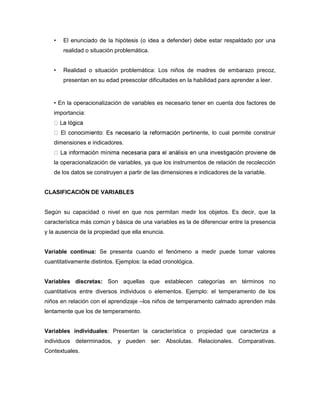 • El enunciado de la hipótesis (o idea a defender) debe estar respaldado por una 
realidad o situación problemática. 
• Realidad o situación problemática: Los niños de madres de embarazo precoz, 
presentan en su edad preescolar dificultades en la habilidad para aprender a leer. 
• En la operacionalización de variables es necesario tener en cuenta dos factores de 
importancia: 
pertinente, lo cual permite construir 
dimensiones e indicadores. 
la operacionalización de variables, ya que los instrumentos de relación de recolección 
de los datos se construyen a partir de las dimensiones e indicadores de la variable. 
CLASIFICACIÓN DE VARIABLES 
Según su capacidad o nivel en que nos permitan medir los objetos. Es decir, que la 
característica más común y básica de una variables es la de diferenciar entre la presencia 
y la ausencia de la propiedad que ella enuncia. 
Variable continua: Se presenta cuando el fenómeno a medir puede tomar valores 
cuantitativamente distintos. Ejemplos: la edad cronológica. 
Variables discretas: Son aquellas que establecen categorías en términos no 
cuantitativos entre diversos individuos o elementos. Ejemplo: el temperamento de los 
niños en relación con el aprendizaje –los niños de temperamento calmado aprenden más 
lentamente que los de temperamento. 
Variables individuales: Presentan la característica o propiedad que caracteriza a 
individuos determinados, y pueden ser: Absolutas. Relacionales. Comparativas. 
Contextuales. 
 