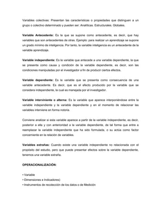 Variables colectivas: Presentan las características o propiedades que distinguen a un 
grupo o colectivo determinado y pueden ser: Analíticas. Estructurales. Globales. 
Variable Antecedente: Es la que se supone como antecedente, es decir, que hay 
variables que son antecedentes de otras. Ejemplo: para realizar un aprendizaje se supone 
un grado mínimo de inteligencia. Por tanto, la variable inteligencia es un antecedente de la 
variable aprendizaje. 
Variable independiente: Es la variable que antecede a una variable dependiente, la que 
se presenta como causa y condición de la variable dependiente, es decir, son las 
condiciones manipuladas por el investigador a fin de producir ciertos efectos. 
Variable dependiente: Es la variable que se presenta como consecuencia de una 
variable antecedente. Es decir, que es el efecto producido por la variable que se 
considera independiente, la cual es manejada por el investigador. 
Variable interviniente o alterna: Es la variable que aparece interponiéndose entre la 
variable independiente y la variable dependiente y en el momento de relacionar las 
variables interviene en forma notoria. 
Conviene analizar si esta variable aparece a partir de la variable independiente, es decir, 
posterior a ella y con anterioridad a la variable dependiente, de tal forma que entre a 
reemplazar la variable independiente que ha sido formulada, o su actúa como factor 
concerniente en la relación de variables. 
Variables extrañas: Cuando existe una variable independiente no relacionada con el 
propósito del estudio, pero que puede presentar efectos sobre la variable dependiente, 
tenemos una variable extraña. 
OPERACIONALIZACIÓN: 
• Variable 
• Dimensiones e Indicadores) 
• Instrumentos de recolección de los datos o de Medición 
 