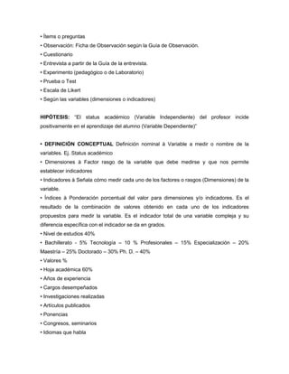 • Ítems o preguntas 
• Observación: Ficha de Observación según la Guía de Observación. 
• Cuestionario 
• Entrevista a partir de la Guía de la entrevista. 
• Experimento (pedagógico o de Laboratorio) 
• Prueba o Test 
• Escala de Likert 
• Según las variables (dimensiones o indicadores) 
HIPÓTESIS: “El status académico (Variable Independiente) del profesor incide 
positivamente en el aprendizaje del alumno (Variable Dependiente)” 
• DEFINICIÓN CONCEPTUAL Definición nominal à Variable a medir o nombre de la 
variables. Ej. Status académico 
• Dimensiones à Factor rasgo de la variable que debe medirse y que nos permite 
establecer indicadores 
• Indicadores à Señala cómo medir cada uno de los factores o rasgos (Dimensiones) de la 
variable. 
• Índices à Ponderación porcentual del valor para dimensiones y/o indicadores. Es el 
resultado de la combinación de valores obtenido en cada uno de los indicadores 
propuestos para medir la variable. Es el indicador total de una variable compleja y su 
diferencia específica con el indicador se da en grados. 
• Nivel de estudios 40% 
• Bachillerato - 5% Tecnología – 10 % Profesionales – 15% Especialización – 20% 
Maestría – 25% Doctorado – 30% Ph. D. – 40% 
• Valores % 
• Hoja académica 60% 
• Años de experiencia 
• Cargos desempeñados 
• Investigaciones realizadas 
• Artículos publicados 
• Ponencias 
• Congresos, seminarios 
• Idiomas que habla 
 