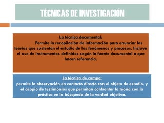 TÉCNICAS DE INVESTIGACIÓN 
La técnica documental: 
Permite la recopilación de información para enunciar las teorías que sustentan el estudio de los fenómenos y procesos. Incluye el uso de instrumentos definidos según la fuente documental a que hacen referencia. 
La técnica de campo: 
permite la observación en contacto directo con el objeto de estudio, y el acopio de testimonios que permitan confrontar la teoría con la práctica en la búsqueda de la verdad objetiva.  