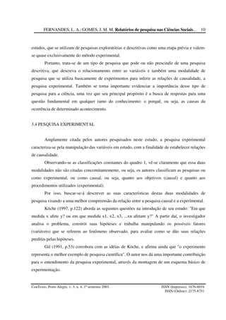 FERNANDES, L. A.; GOMES, J. M. M. Relatórios de pesquisa nas Ciências Sociais...
ConTexto, Porto Alegre, v. 3, n. 4, 1º semestre 2003. ISSN (Impresso): 1676-6016
ISSN (Online): 2175-8751
10
estudos, que se utilizam de pesquisas exploratórias e descritivas como uma etapa prévia e valem-
se quase exclusivamente do método experimental.
Portanto, trata-se de um tipo de pesquisa que pode ou não prescindir de uma pesquisa
descritiva, que descreva o relacionamento entre as variáveis e também uma modalidade de
pesquisa que se utiliza basicamente de experimentos para inferir as relações de causalidade, a
pesquisa experimental. Também se torna importante evidenciar a importância desse tipo de
pesquisa para a ciência, uma vez que seu principal propósito é a busca de respostas para uma
questão fundamental em qualquer ramo do conhecimento: o porquê, ou seja, as causas da
ocorrência de determinado acontecimento.
3.4 PESQUISA EXPERIMENTAL
Amplamente citada pelos autores pesquisados neste estudo, a pesquisa experimental
caracteriza-se pela manipulação das variáveis em estudo, com a finalidade de estabelecer relações
de causalidade.
Observando-se as classificações constantes do quadro 1, vê-se claramente que essa duas
modalidades não são citadas concomitantemente, ou seja, os autores classificam as pesquisas ou
como experimental, ou como causal, ou seja, quanto aos objetivos (causal) e quanto aos
procedimentos utilizados (experimental).
Por isso, buscar-se-á descrever as suas características destas duas modalidades de
pesquisa visando a uma melhor compreensão da relação entre a pesquisa causal e a experimental.
Köche (1997, p.122) aborda as seguintes questões na introdução de seu estudo: "Em que
medida x afete y? ou em que medida x1, x2, x3, ...xn afetam y?" A partir daí, o investigador
analisa o problema, constrói suas hipóteses e trabalha manipulando os possíveis fatores
(variáveis) que se referem ao fenômeno observado, para avaliar como se dão suas relações
preditas pelas hipóteses.
Gil (1991, p.53) corrobora com as idéias de Köche, e afirma ainda que "o experimento
representa o melhor exemplo de pesquisa científica". O autor nos dá uma importante contribuição
para o entendimento da pesquisa experimental, através da montagem de um esquema básico de
experimentação.
 