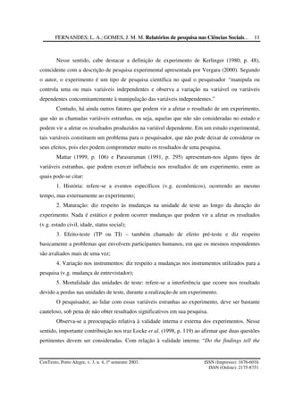 FERNANDES, L. A.; GOMES, J. M. M. Relatórios de pesquisa nas Ciências Sociais...
ConTexto, Porto Alegre, v. 3, n. 4, 1º semestre 2003. ISSN (Impresso): 1676-6016
ISSN (Online): 2175-8751
11
Nesse sentido, cabe destacar a definição de experimento de Kerlinger (1980, p. 48),
coincidente com a descrição de pesquisa experimental apresentada por Vergara (2000). Segundo
o autor, o experimento é um tipo de pesquisa científica no qual o pesquisador “manipula ou
controla uma ou mais variáveis independentes e observa a variação na variável ou variáveis
dependentes concomitantemente à manipulação das variáveis independentes.”
Contudo, há ainda outros fatores que podem vir a afetar o resultado de um experimento,
que são as chamadas variáveis estranhas, ou seja, aquelas que não são consideradas no estudo e
podem vir a afetar os resultados produzidos na variável dependente. Em um estudo experimental,
tais variáveis constituem um problema para o pesquisador, que não pode deixar de considerar os
seus efeitos, pois eles podem comprometer muito os resultados de uma pesquisa.
Mattar (1999, p. 106) e Parasuraman (1991, p. 295) apresentam-nos alguns tipos de
variáveis estranhas, que podem exercer influência nos resultados de um experimento, entre as
quais pode-se citar:
1. História: refere-se a eventos específicos (v.g. econômicos), ocorrendo ao mesmo
tempo, mas externamente ao experimento;
2. Maturação: diz respeito às mudanças na unidade de teste ao longo da duração do
experimento. Nada é estático e podem ocorrer mudanças que podem vir a afetar os resultados
(v.g. estado civil, idade, status social);
3. Efeito-teste (TP ou TI) – também chamado de efeito pré-teste e diz respeito
basicamente a problemas que envolvem participantes humanos, em que os mesmos respondentes
são avaliados mais de uma vez;
4. Variação nos instrumentos: diz respeito a mudanças nos instrumentos utilizados para a
pesquisa (v.g. mudança de entrevistador);
5. Mortalidade das unidades de teste: refere-se a interferência que ocorre nos resultado
devido a perdas nas unidades de teste, durante a realização de um experimento.
O pesquisador, ao lidar com essas variáveis estranhas ao experimento, deve ser bastante
cauteloso, sob pena de não obter resultados significativos em sua pesquisa.
Observa-se a preocupação relativa à validade interna e externa dos experimentos. Nesse
sentido, importante contribuição nos traz Locke et al. (1998, p. 119) ao afirmar que duas questões
pertinentes devem ser consideradas. Com relação à validade interna: “Do the findings tell the
 
