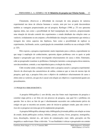 FERNANDES, L. A.; GOMES, J. M. M. Relatórios de pesquisa nas Ciências Sociais...
ConTexto, Porto Alegre, v. 3, n. 4, 1º semestre 2003. ISSN (Impresso): 1676-6016
ISSN (Online): 2175-8751
13
Claramente, observa-se a dificuldade da execução de uma pesquisa de natureza
experimental nas áreas de ciências humanas e sociais, nem por isso se pode desconsiderar
também as vantagens proporcionadas por tal pesquisa. Kerlinger (1980, p. 27) nos apresenta
algumas delas, tais como: a possibilidade de fácil manipulação das variáveis, proporcionando
uma situação de elevado controle dos experimentos e estudo detalhado das relações entre as
variáveis, isoladamente ou em conjunto; a flexibilidade das situações experimentais que otimiza a
testagem dos vários aspectos das hipóteses, bem como a possibilidade de replicar os
experimentos, facilitando, assim, a participação da comunidade científica na sua avaliação (1999,
p. 125).
Pelo exposto, a pesquisa experimental, muito importante para a ciência, especialmente no
que tange à ampliação do conhecimento, apresenta alguns problemas com os quais se pode
deparar o pesquisador que estiver investigando relacionamentos de causa e efeito. Entretanto,
cabe ao pesquisador examinar os problemas e limitações inerentes a uma pesquisa dessa natureza,
sem desconsiderar, contudo, a sua importância para a evolução da ciência.
Cabe ressaltar ainda a relação existente entre a pesquisa causal e a pesquisa experimental.
Através da observação das características de ambas, contata-se que se trata do mesmo tipo de
pesquisa, qual seja, a pesquisa feita com o objetivo de estabelecer relacionamento de causa e
efeito entre as variáveis, em que ela é causal com relação aos objetivos e experimental quanto aos
procedimentos.
3.5 PESQUISA BIBLIOGRÁFICA
A pesquisa bibliográfica é, sem dúvida, uma das fontes mais importantes de pesquisa e
constitui etapa prévia a ser feita em um processo de pesquisa, seja qual for o problema em
questão. Isto se deve ao fato de que é absolutamente necessário um conhecimento prévio do
estágio em que se encontra um assunto, antes de iniciar-se qualquer estudo, para não correr o
risco de se pesquisar um tema que já foi amplamente pesquisado.
A pesquisa bibliográfica abrange toda a bibliografia já tornada pública em relação ao tema
de estudo, desde publicações avulsas, boletins, jornais, revistas, livros, pesquisas, monografias,
teses, dissertações, internet etc., até meios de comunicações orais: rádio, gravações em fita
magnética e audiovisuais: filme e televisão. “A sua finalidade é colocar o pesquisador em contato
 