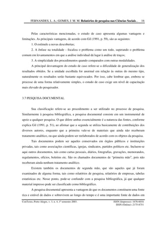 FERNANDES, L. A.; GOMES, J. M. M. Relatórios de pesquisa nas Ciências Sociais...
ConTexto, Porto Alegre, v. 3, n. 4, 1º semestre 2003. ISSN (Impresso): 1676-6016
ISSN (Online): 2175-8751
16
Pelas características mencionadas, o estudo de caso apresenta algumas vantagens e
limitações. As principais vantagens, de acordo com Gil (1991, p. 59), são as seguintes:
1. O estímulo a novas descobertas;
2. A ênfase na totalidade - focaliza o problema como um todo, superando o problema
comum em levantamentos em que a análise individual dá lugar à análise de traços;
3. A simplicidade dos procedimentos quando comparados com outras modalidades.
A principal desvantagem do estudo de caso refere-se a dificuldade de generalização dos
resultados obtidos. Se a unidade escolhida for anormal em relação às outras do mesmo tipo,
naturalmente os resultados serão bastante equivocados. Por isso, cabe lembrar que, embora se
processe de uma forma relativamente simples, o estudo de caso exige um nível de capacitação
mais elevado do pesquisador.
3.7 PESQUISA DOCUMENTAL
Sua classificação refere-se ao procedimento a ser utilizado no processo de pesquisa.
Similarmente à pesquisa bibliográfica, a pesquisa documental consiste em um instrumental de
apoio a qualquer pesquisa. O que difere ambas essencialmente é a natureza das fontes, conforme
explica Gil (1991, p. 51), ao afirmar que a segunda se utiliza basicamente de contribuições dos
diversos autores, enquanto que a primeira vale-se de materiais que ainda não receberam
tratamento analítico, ou que ainda podem ser reelaborados de acordo com os objetos da pesquisa.
Tais documentos podem ser aqueles conservados em órgãos públicos e instituições
privadas, tais como associações científicas, igrejas, sindicatos, partidos políticos etc. Incluem-se
aqui outros documentos, tais como cartas pessoais, diários, fotografias, gravações, memorandos,
regulamentos, ofícios, boletins etc. São os chamados documentos de “primeira mão”, pois não
receberam ainda nenhum tratamento analítico.
Existem também os documentos de segunda mão, que são aqueles que já foram
examinados de alguma forma, tais como relatórios de pesquisa, relatórios de empresas, tabelas
estatísticas etc. Nesse ponto, pode-se confundir com a pesquisa bibliográfica, já que qualquer
material impresso pode ser classificado como bibliográfico.
A pesquisa documental apresenta a vantagem de que os documentos constituem uma fonte
rica e estável de dados e sobrevivem ao longo do tempo e é uma importante fonte de dados em
 