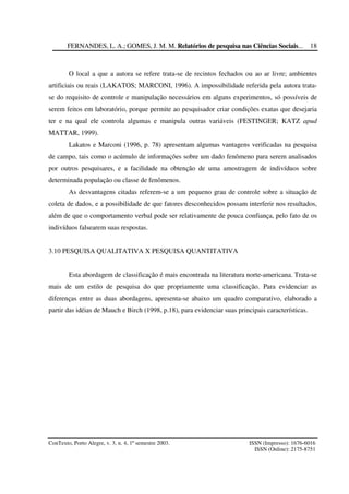 FERNANDES, L. A.; GOMES, J. M. M. Relatórios de pesquisa nas Ciências Sociais...
ConTexto, Porto Alegre, v. 3, n. 4, 1º semestre 2003. ISSN (Impresso): 1676-6016
ISSN (Online): 2175-8751
18
O local a que a autora se refere trata-se de recintos fechados ou ao ar livre; ambientes
artificiais ou reais (LAKATOS; MARCONI, 1996). A impossibilidade referida pela autora trata-
se do requisito de controle e manipulação necessários em alguns experimentos, só possíveis de
serem feitos em laboratório, porque permite ao pesquisador criar condições exatas que desejaria
ter e na qual ele controla algumas e manipula outras variáveis (FESTINGER; KATZ apud
MATTAR, 1999).
Lakatos e Marconi (1996, p. 78) apresentam algumas vantagens verificadas na pesquisa
de campo, tais como o acúmulo de informações sobre um dado fenômeno para serem analisados
por outros pesquisares, e a facilidade na obtenção de uma amostragem de indivíduos sobre
determinada população ou classe de fenômenos.
As desvantagens citadas referem-se a um pequeno grau de controle sobre a situação de
coleta de dados, e a possibilidade de que fatores desconhecidos possam interferir nos resultados,
além de que o comportamento verbal pode ser relativamente de pouca confiança, pelo fato de os
indivíduos falsearem suas respostas.
3.10 PESQUISA QUALITATIVA X PESQUISA QUANTITATIVA
Esta abordagem de classificação é mais encontrada na literatura norte-americana. Trata-se
mais de um estilo de pesquisa do que propriamente uma classificação. Para evidenciar as
diferenças entre as duas abordagens, apresenta-se abaixo um quadro comparativo, elaborado a
partir das idéias de Mauch e Birch (1998, p.18), para evidenciar suas principais características.
 
