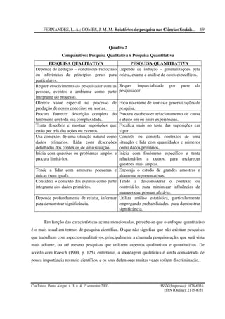 FERNANDES, L. A.; GOMES, J. M. M. Relatórios de pesquisa nas Ciências Sociais...
ConTexto, Porto Alegre, v. 3, n. 4, 1º semestre 2003. ISSN (Impresso): 1676-6016
ISSN (Online): 2175-8751
19
Quadro 2
Comparativo: Pesquisa Qualitativa x Pesquisa Quantitativa
PESQUISA QUALITATIVA PESQUISA QUANTITATIVA
Depende de dedução – conclusões raciocínio
ou inferências de princípios gerais para
particulares.
Depende de indução - generalizações pela
coleta, exame e análise de casos específicos.
Requer envolvimento do pesquisador com as
pessoas, eventos e ambiente como parte
integrante do processo.
Requer imparcialidade por parte do
pesquisador.
Oferece valor especial no processo de
produção de novos conceitos ou teorias.
Foco no exame de teorias e generalizações de
pesquisa.
Procura fornecer descrição completa do
fenômeno em toda sua complexidade.
Procura estabelecer relacionamento de causa
e efeito em ou entre experiências.
Tenta descobrir e mostrar suposições que
estão por trás das ações ou eventos.
Focaliza mais no teste das suposições em
vigor.
Usa contextos de uma situação natural como
dados primários. Lida com descrições
detalhadas dos contextos de uma situação.
Constrói ou controla contextos de uma
situação e lida com quantidades e números
como dados primários.
Inicia com questões ou problemas amplos e
procura limitá-los.
Inicia com fenômeno específico e tenta
relacioná-los a outros, para esclarecer
questões mais amplas.
Tende a lidar com amostras pequenas e
únicas (sem igual).
Encoraja o estudo de grandes amostras e
altamente representativas.
Considera o contexto dos eventos como parte
integrante dos dados primários.
Tende a desconsiderar o contexto ou
controlá-lo, para minimizar influências de
nuances que possam afetá-lo.
Depende profundamente de relatar, informar
para demonstrar significância.
Utiliza análise estatística, particularmente
empregando probabilidades, para demonstrar
significância.
Em função das características acima mencionadas, percebe-se que o enfoque quantitativo
é o mais usual em termos de pesquisa científica. O que não significa que não existam pesquisas
que trabalhem com aspectos qualitativos, principalmente a chamada pesquisa-ação, que será vista
mais adiante, ou até mesmo pesquisas que utilizem aspectos qualitativos e quantitativos. De
acordo com Roesch (1999, p. 125), entretanto, a abordagem qualitativa é ainda considerada de
pouca importância no meio científico, e os seus defensores muitas vezes sofrem discriminação.
 