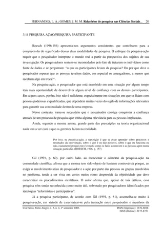FERNANDES, L. A.; GOMES, J. M. M. Relatórios de pesquisa nas Ciências Sociais...
ConTexto, Porto Alegre, v. 3, n. 4, 1º semestre 2003. ISSN (Impresso): 1676-6016
ISSN (Online): 2175-8751
20
3.11 PESQUISA AÇÃO/PESQUISA PARTICIPANTE
Roesch (1996:156) apresenta-nos argumentos consistentes que contribuem para a
compreensão do significado dessas duas modalidades de pesquisa. O enfoque da pesquisa-ação
requer que o pesquisador interprete o mundo real a partir da perspectiva dos sujeitos de sua
investigação. Os pesquisadores sentem-se incomodados pelo fato de tratarem os indivíduos como
fonte de dados e se perguntam: “o que os participantes levam da pesquisa? Ou por que deve o
pesquisador esperar que as pessoas revelem dados, em especial os ameaçadores, a menos que
recebam algo em troca?”.
Na pesquisa-ação, o pesquisador que está envolvido em uma situação por algum tempo
tem mais oportunidade de desenvolver algum nível de confiança com os demais participantes.
Em alguns casos, porém, isto não é suficiente, especialmente em situações em que se lidam com
pessoas poderosas e qualificadas, que dependem muitas vezes do sigilo de informações relevantes
para garantir sua continuidade dentro de uma empresa.
Nesse contexto, torna-se necessário que o pesquisador consiga conquistar a confiança
através de um processo de pesquisa que tenha alguma relevância para as pessoas implicadas.
Ainda, segundo a mesma autora, grande parte das prescrições na teoria organizacional
nada tem a ver com o que os gerentes fazem na realidade.
Por isso, na pesquisa-ação, a suposição é que se pode aprender sobre processos e
resultados da intervenção, sobre o que é ou não possível, sobre o que ou funciona ou
não, exatamente porque este é o modo como os fatos acontecem e as pessoas agem numa
situação particular. (ROESCH, 1996, p. 157)
Gil (1991, p. 60), por outro lado, ao mencionar o contexto da pesquisa-ação na
comunidade científica, afirma que a mesma tem sido objeto de bastante controvérsia porque, ao
exigir o envolvimento ativo do pesquisador e a ação por parte das pessoas ou grupos envolvidos
no problema, tende a ser vista em certos meios como desprovida da objetividade que deve
caracterizar os procedimentos científicos. O autor afirma que, apesar de tais críticas, essa
pesquisa vêm sendo reconhecida como muito útil, sobretudo por pesquisadores identificados por
ideologias “reformistas e participativas”.
Já a pesquisa participante, de acordo com Gil (1991, p. 61), assemelha-se muito à
pesquisa-ação, em virtude de caracterizar-se pela interação entre pesquisador e membros da
 