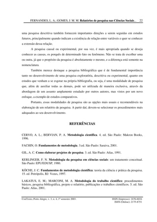 FERNANDES, L. A.; GOMES, J. M. M. Relatórios de pesquisa nas Ciências Sociais...
ConTexto, Porto Alegre, v. 3, n. 4, 1º semestre 2003. ISSN (Impresso): 1676-6016
ISSN (Online): 2175-8751
22
uma pesquisa descritiva também fornecem importantes direções a serem seguidas em estudos
futuros, principalmente quando indicam a existência de relação entre variáveis e quer se conhecer
a extensão dessa relação.
A pesquisa causal ou experimental, por sua vez, é mais apropriada quando se deseja
conhecer as causas, os porquês de determinado fato ou fenômeno. Não se trata de escolher uma
ou outra, já que o propósito da pesquisa é absolutamente o mesmo, e a diferença está somente na
nomenclatura.
Também merece destaque a pesquisa bibliográfica que é de fundamental importância
tanto no desenvolvimento de uma pesquisa exploratória, descritiva ou experimental, quanto em
estudos que venham a se esgotar na própria bibliografia, ou seja, é uma modalidade de pesquisa
que, além de auxiliar todas as demais, pode ser utilizada de maneira exclusiva, através da
abordagem de um assunto amplamente estudado por outros autores, mas vistos por um novo
enfoque, a exemplo de estudos comparativos.
Portanto, essas modalidades de pesquisa são as opções mais usuais e recomendáveis na
elaboração de um relatório de pesquisa. A partir daí, devem-se selecionar os procedimentos mais
adequados ao seu desenvolvimento.
REFERÊNCIAS
CERVO, A. L.; BERVIAN, P. A. Metodologia científica. 4. ed. São Paulo: Makron Books,
1996.
FACHIN, O. Fundamentos de metodologia. 3.ed. São Paulo: Saraiva, 2001.
GIL, A. C. Como elaborar projetos de pesquisa. 3. ed. São Paulo: Atlas, 1991.
KERLINGER, F. N. Metodologia da pesquisa em ciências sociais: um tratamento conceitual.
São Paulo: EPU/EDUSP, 1980.
KÖCHE, J. C. Fundamentos de metodologia científica: teoria da ciência e prática da pesquisa.
15. ed. Petrópolis, RJ: Vozes, 1997.
LAKATUS, E. M.; MARCONI, M. A. Metodologia do trabalho científico: procedimentos
básicos, pesquisa bibliográfica, projeto e relatório, publicações e trabalhos científicos. 5. ed. São
Paulo: Atlas, 2001.
 