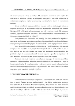 FERNANDES, L. A.; GOMES, J. M. M. Relatórios de pesquisa nas Ciências Sociais...
ConTexto, Porto Alegre, v. 3, n. 4, 1º semestre 2003. ISSN (Impresso): 1676-6016
ISSN (Online): 2175-8751
3
são sempre renovadas. Todas as análises dela decorrentes apresentam várias implicações
apreciativas e analíticas, cabendo ao pesquisador evidenciar o que está enquadrado no
conhecimento empírico e explicar com segurança suas descobertas através do conhecimento
científico.
Assim, normalmente a pesquisa inicia-se com um problema ou indagação e torna-se
necessária a utilização de procedimentos científicos. Contrariando parcialmente este enfoque,
Kerlinger (1980, p.33) reporta-se à questão de que nem todo o problema é passível de tratamento
científico, explicitando exemplos, tais como: “Como fazer para melhorar o transporte urbano?; ou
Como aumentar a produtividade no trabalho?.”
Esses problemas são considerados pelo autor (op. cit.) como problemas de "engenharia",
ou seja, são problemas que se referem a como fazer algo de maneira eficiente, impossibilitando a
investigação segundo os métodos próprios da ciência, devido a forma de proposição dos mesmos.
Outro ponto enfatizado pelo autor (op. cit.) refere-se a problemas de valor. Questões que
indagam se uma coisa é boa ou má, desejável ou indesejável, certa ou errada, melhor ou pior, se
algo deve ou não ser feito, também não podem ser considerados como científicos. Sua
justificativa é que "a pesquisa científica não pode dar respostas a questões de engenharia e de
valor porque sua correção ou incorreção não é passível de verificação empírica".
Diante do exposto, é evidente a necessidade da segregação de problema e problema
científico e, conseqüentemente, pesquisa e pesquisa científica. Por isso, abordam-se a seguir as
inúmeras classificações de pesquisa apontadas por diversos autores, quando se busca identificar
uma associação entre problema de pesquisa e tipo de pesquisa, bem como a identificação de tipos
de pesquisa que se enquadrem como não-científicas.
3 CLASSIFICAÇÕES DE PESQUISA
Existem inúmeras classificações de pesquisa. Absolutamente não existe um consenso
entre os autores. Cada um apresenta sua interpretação, e elas diferem bastante umas das outras.
Para se ter idéia da diversidade, Mauch e Birch (1998, p. 116) afirmam não terem encontrado
padrões de terminologia de metodologia de pesquisa. Para confirmar isso, eles examinaram cinco
obras de metodologia publicadas de 1993 a 1997. Ao todo, eles listaram 15 tipos de pesquisa, e
 