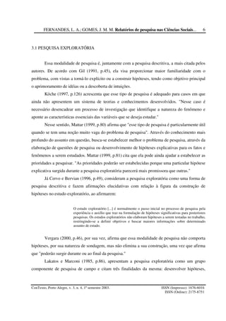 FERNANDES, L. A.; GOMES, J. M. M. Relatórios de pesquisa nas Ciências Sociais...
ConTexto, Porto Alegre, v. 3, n. 4, 1º semestre 2003. ISSN (Impresso): 1676-6016
ISSN (Online): 2175-8751
6
3.1 PESQUISA EXPLORATÓRIA
Essa modalidade de pesquisa é, juntamente com a pesquisa descritiva, a mais citada pelos
autores. De acordo com Gil (1991, p.45), ela visa proporcionar maior familiaridade com o
problema, com vistas a torná-lo explícito ou a construir hipóteses, tendo como objetivo principal
o aprimoramento de idéias ou a descoberta de intuições.
Köche (1997, p.126) acrescenta que esse tipo de pesquisa é adequado para casos em que
ainda não apresentem um sistema de teorias e conhecimentos desenvolvidos. "Nesse caso é
necessário desencadear um processo de investigação que identifique a natureza do fenômeno e
aponte as características essenciais das variáveis que se deseja estudar."
Nesse sentido, Mattar (1999, p.80) afirma que "esse tipo de pesquisa é particularmente útil
quando se tem uma noção muito vaga do problema de pesquisa". Através do conhecimento mais
profundo do assunto em questão, busca-se estabelecer melhor o problema de pesquisa, através da
elaboração de questões de pesquisa ou desenvolvimento de hipóteses explicativas para os fatos e
fenômenos a serem estudados. Mattar (1999, p.81) cita que ela pode ainda ajudar a estabelecer as
prioridades a pesquisar. "As prioridades poderão ser estabelecidas porque uma particular hipótese
explicativa surgida durante a pesquisa exploratória parecerá mais promissora que outras."
Já Cervo e Bervian (1996, p.49), consideram a pesquisa exploratória como uma forma de
pesquisa descritiva e fazem afirmações elucidativas com relação à figura da construção de
hipóteses no estudo exploratório, ao afirmarem:
O estudo exploratório [...] é normalmente o passo inicial no processo de pesquisa pela
experiência e auxílio que traz na formulação de hipóteses significativas para posteriores
pesquisas. Os estudos exploratórios não elaboram hipóteses a serem testadas no trabalho,
restringindo-se a definir objetivos e buscar maiores informações sobre determinado
assunto de estudo.
Vergara (2000, p.46), por sua vez, afirma que essa modalidade de pesquisa não comporta
hipóteses, por sua natureza de sondagem, mas não elimina a sua construção, uma vez que afirma
que "poderão surgir durante ou ao final da pesquisa."
Lakatos e Marconi (1985, p.86), apresentam a pesquisa exploratória como um grupo
componente de pesquisa de campo e citam três finalidades da mesma: desenvolver hipóteses,
 