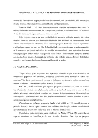 FERNANDES, L. A.; GOMES, J. M. M. Relatórios de pesquisa nas Ciências Sociais...
ConTexto, Porto Alegre, v. 3, n. 4, 1º semestre 2003. ISSN (Impresso): 1676-6016
ISSN (Online): 2175-8751
7
aumentar a familiaridade do pesquisador com um ambiente, fato ou fenômeno para a realização
de uma pesquisa futura mais precisa ou modificar e clarificar conceitos.
Mauch e Birch (1998) citam alguns exemplos de pesquisas exploratórias, tais como: “o
comportamento de metais fundidos sob condições de gravidade praticamente zero” ou “o estudo
de objetos extraterrestres para evidenciar formas de vida”.
Pelo exposto, trata-se de uma modalidade de pesquisa utilizada quando não existe
trabalho científico anterior, pois fundamentalmente se está buscando um conhecimento maior
sobre o tema, uma vez que este não foi ainda objeto de pesquisa. Também a pesquisa exploratória
é utilizada para casos em que, por falta de familiaridade com o problema de pesquisa, necessite-
se de um estudo que oriente a direção a ser seguida, como em alguns casos específicos dentro de
uma organização, embora muitas vezes possam existir teorias e conhecimentos a respeito do tema
em questão. Com relação à formulação de hipóteses, estas poderão surgir no decorrer do trabalho,
mas não é um elemento fundamental dessa modalidade de pesquisa.
3.2 PESQUISA DESCRITIVA
Vergara (2000, p.47) argumenta que a pesquisa descritiva expõe as características de
determinada população ou fenômeno, estabelece correlações entre variáveis e define sua
natureza. "Não têm o compromisso de explicar os fenômenos que descreve, embora sirva de base
para tal explicação." Cita como exemplo a pesquisa de opinião.
Gil (1991, p.46) acrescenta que algumas pesquisas descritivas vão além da simples
identificação da existência de relações entre variáveis, pretendendo determinar a natureza dessa
relação. Cita ainda a existência de pesquisas que, "embora definidas como descritivas a partir de
seus objetivos, acabam servindo mais para proporcionar uma nova visão do problema, o que as
aproxima das pesquisas exploratórias."
Contrariando os enfoques abordados, Locke et al. (1998, p. 128), consideram que a
pesquisa descritiva apenas captura e mostra um cenário de uma situação, expressa em números e
que a natureza da relação entre variáveis é feita na pesquisa correlacional.
Contribuição muito importante a este estudo nos traz Mattar (1999, p. 45), ao abordar um
aspecto importante na identificação de uma pesquisa descritiva. Esse tipo de pesquisa
 