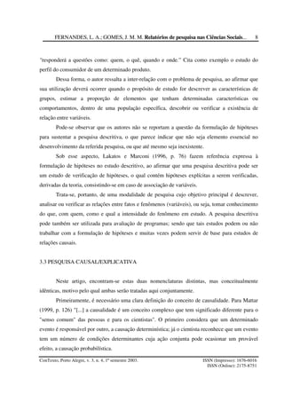 FERNANDES, L. A.; GOMES, J. M. M. Relatórios de pesquisa nas Ciências Sociais...
ConTexto, Porto Alegre, v. 3, n. 4, 1º semestre 2003. ISSN (Impresso): 1676-6016
ISSN (Online): 2175-8751
8
"responderá a questões como: quem, o quê, quando e onde.” Cita como exemplo o estudo do
perfil do consumidor de um determinado produto.
Dessa forma, o autor ressalta a inter-relação com o problema de pesquisa, ao afirmar que
sua utilização deverá ocorrer quando o propósito de estudo for descrever as características de
grupos, estimar a proporção de elementos que tenham determinadas características ou
comportamentos, dentro de uma população específica, descobrir ou verificar a existência de
relação entre variáveis.
Pode-se observar que os autores não se reportam a questão da formulação de hipóteses
para sustentar a pesquisa descritiva, o que parece indicar que não seja elemento essencial no
desenvolvimento da referida pesquisa, ou que até mesmo seja inexistente.
Sob esse aspecto, Lakatos e Marconi (1996, p. 76) fazem referência expressa à
formulação de hipóteses no estudo descritivo, ao afirmar que uma pesquisa descritiva pode ser
um estudo de verificação de hipóteses, o qual contém hipóteses explícitas a serem verificadas,
derivadas da teoria, consistindo-se em caso de associação de variáveis.
Trata-se, portanto, de uma modalidade de pesquisa cujo objetivo principal é descrever,
analisar ou verificar as relações entre fatos e fenômenos (variáveis), ou seja, tomar conhecimento
do que, com quem, como e qual a intensidade do fenômeno em estudo. A pesquisa descritiva
pode também ser utilizada para avaliação de programas; sendo que tais estudos podem ou não
trabalhar com a formulação de hipóteses e muitas vezes podem servir de base para estudos de
relações causais.
3.3 PESQUISA CAUSAL/EXPLICATIVA
Neste artigo, encontram-se estas duas nomenclaturas distintas, mas conceitualmente
idênticas, motivo pelo qual ambas serão tratadas aqui conjuntamente.
Primeiramente, é necessário uma clara definição do conceito de causalidade. Para Mattar
(1999, p. 126) "[...] a causalidade é um conceito complexo que tem significado diferente para o
"senso comum" das pessoas e para os cientistas". O primeiro considera que um determinado
evento é responsável por outro, a causação determinística; já o cientista reconhece que um evento
tem um número de condições determinantes cuja ação conjunta pode ocasionar um provável
efeito, a causação probabilística.
 