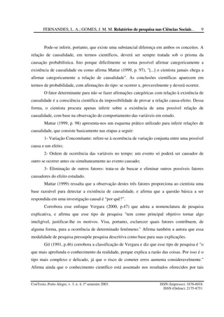 FERNANDES, L. A.; GOMES, J. M. M. Relatórios de pesquisa nas Ciências Sociais...
ConTexto, Porto Alegre, v. 3, n. 4, 1º semestre 2003. ISSN (Impresso): 1676-6016
ISSN (Online): 2175-8751
9
Pode-se inferir, portanto, que existe uma substancial diferença em ambos os conceitos. A
relação de causalidade, em termos científicos, deverá ser sempre tratada sob o prisma da
causação probabilística. Isto porque dificilmente se torna possível afirmar categoricamente a
existência de causalidade ou como afirma Mattar (1999, p. 97), "[...] o cientista jamais chega a
afirmar categoricamente a relação de causalidade". As conclusões científicas aparecem em
termos de probabilidade, com afirmações do tipo: se ocorrer x, provavelmente y deverá ocorrer.
O fator determinante para não se fazer afirmações categóricas com relação à existência de
causalidade é a consciência científica da impossibilidade de provar a relação causa-efeito. Dessa
forma, o cientista procura apenas inferir sobre a existência de uma possível relação de
causalidade, com base na observação do comportamento das variáveis em estudo.
Mattar (1999, p. 98) apresenta-nos um esquema prático utilizado para inferir relações de
causalidade, que consiste basicamente nas etapas a seguir:
1- Variação Concomitante: refere-se à ocorrência de variação conjunta entre uma possível
causa e um efeito;
2- Ordem de ocorrência das variáveis no tempo: um evento só poderá ser causador de
outro se ocorrer antes ou simultaneamente ao evento causado;
3- Eliminação de outros fatores: trata-se de buscar e eliminar outros possíveis fatores
causadores do efeito estudado.
Mattar (1999) ressalta que a observação destes três fatores proporciona ao cientista uma
base razoável para detectar a existência de causalidade, e afirma que a questão básica a ser
respondida em uma investigação causal é “por quê?”.
Corrobora esse enfoque Vergara (2000, p.47) que adota a nomenclatura de pesquisa
explicativa, e afirma que esse tipo de pesquisa "tem como principal objetivo tornar algo
inteligível, justificar-lhe os motivos. Visa, portanto, esclarecer quais fatores contribuem, de
alguma forma, para a ocorrência de determinado fenômeno." Afirma também a autora que essa
modalidade de pesquisa pressupõe pesquisa descritiva como base para suas explicações.
Gil (1991, p.46) corrobora a classificação de Vergara e diz que esse tipo de pesquisa é "o
que mais aprofunda o conhecimento da realidade, porque explica a razão das coisas. Por isso é o
tipo mais complexo e delicado, já que o risco de cometer erros aumenta consideravelmente."
Afirma ainda que o conhecimento científico está assentado nos resultados oferecidos por tais
 