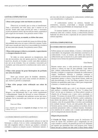 www.grupouniasselvi.com.br
10
Leitura Complementar
1 Deus existe porque existe movimento no universo.
	 Observa-se, no mundo, que as coisas se transformam.
Todo o movimento tem uma causa, que é exterior ao ser
movido. Sendo cada corpo movido por outro, é necessário
existir um primeiro motor, não movido por outros, responsável
pela origem do movimento. Esse primeiro motor é Deus.
2 Deus existe porque, no mundo, os efeitos têm causa.
	 Todas as coisas no mundo são causas ou efeitos de algo,
não podendo uma coisa ser causa e efeito de si mesma. Assim,
toda causa causada por outra leva à necessidade da existência
de uma causa não-causada. Essa primeira causa é Deus.
3 Deus existe porque se observa, no mundo, o aparecimento
e o desaparecimento de seres.
	 Se todas as coisas aparecem ou desaparecem, elas
não são necessárias, mas são apenas possíveis. Sendo apenas
possíveis, deverão ser levadas a existir num dado momento
por um ser já existente. Esse ser existente e necessário por
si próprio, que torna possível a existência dos outros seres, é
Deus.
4 Deus existe porque há graus hierárquicos de perfeição
nas coisas do mundo.
	 Dizer que existem graus de bondade, sabedoria...
implica a noção de que essas coisas existam em absoluto, o
que, inclusive, permite a comparação.
5 Deus existe porque existe ordenação nas coisas do
mundo.
	 No mundo, verifica-se que as diferentes coisas se
dirigem a um determinado fim, o que ocorre regularmente
e ordenadamente. Sendo tão diversas as coisas existentes, a
regularidade e a ordenação não poderiam ocorrer por acaso;
portanto, faz-se necessário que exista um ser que governe o
mundo.
	 Esse ser é Deus.
Fonte: AQUINO, São Tomás de. Compêndio de teologia. São Paulo: Abril
Cultural, 1973. p. 73.
1.4 CONHECIMENTO ESTÉTICO/ARTÍSTICO
A visão positivista de conhecimento colocou no topo da
hierarquia a ciência. Com as visões contemporâneas de saber,
têm sido resgatados saberes e fazeres que ajudam a entender a
realidade e explicar as relações sociais e fenômenos naturais. A
arte tem sido elevada à categoria de conhecimento validado para
esses entendimentos e explicações.
O conhecimento estético ou artístico, baseado em
sentimentos, emoções, criatividade e intuição possibilitam
conhecer e lançar possibilidades de interpretação do real.
O cientista também está imerso e é influenciado por sua
referências sobre arte e estética. Assim, o conhecimento artístico
traduzido nas obras de arte é expressão de um contexto histórico
cultural específico.
LEitura complementar
O conhecimento artístico
Embora pareça um assunto datado, é recente a valorização da
criatividade e da imaginação como elementos constitutivos do
conhecimento. A arte, no entanto, não reflete uma forma de
conhecimento que se encerra em si, pois a partir dela é possível
alcançar novas formas de experiência humana.
Gian Danton
Durante muitos anos, a visão positivista do conhecimento
colocou a ciência no topo de uma pirâmide. Logo abaixo
dela, vinham conhecimentos tidos como inferiores, como a
filosofia, a religião e o empirismo (chamado de conhecimento
vulgar). Atualmente, filósofos e cientistas começam a
concordar que existem outras formas de explicar o mundo, tão
importantes quanto a ciência. Uma dessas formas, ainda um
tanto desvalorizada, é a arte. Em filmes, quadros, livros e até
histórias em quadrinhos pode estar a chave para compreender
o homem e o mundo em que vivemos.
Edgar Morin acredita que a arte é um elemento essencial
para analisar a condição humana. No livro “A cabeça bem
feita”, ele diz que os romances e os filmes põem à mostra as
relações do ser humano com o outro, com a sociedade e o
mundo: “O romance do século XIX e o cinema do século XX
transportam-nos para dentro da História e pelos continentes,
para dentro das guerras e da paz. E o milagre de um grande
romance, como de um grande filme, é revelar a universalidade
da condição humana”. Assim, em toda grande obra, seja de
literatura, poesia, cinema, música, pintura ou escultura, há um
profundo pensamento sobre a condição humana. Entretanto,
essa maneira de ter contato com o mundo representado pela
arte foi marginalizada durante décadas.
Origens do preconceito
O Círculo de Viena, importante grupo de intelectuais do
início do século XX, acreditava que a imaginação era um
corpo estranho à ciência, um parasita que devia ser eliminado
por aqueles que pretendem fazer uma pesquisa séria. Numa
época em que a ciência era tida como a única forma válida
 