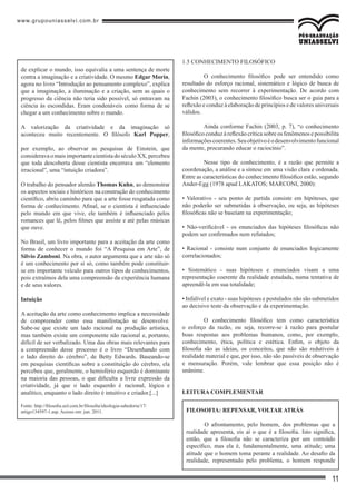 www.grupouniasselvi.com.br
11
de explicar o mundo, isso equivalia a uma sentença de morte
contra a imaginação e a criatividade. O mesmo Edgar Morin,
agora no livro “Introdução ao pensamento complexo”, explica
que a imaginação, a iluminação e a criação, sem as quais o
progresso da ciência não teria sido possível, só entravam na
ciência às escondidas. Eram condenáveis como forma de se
chegar a um conhecimento sobre o mundo.
A valorização da criatividade e da imaginação só
aconteceu muito recentemente. O filósofo Karl Popper,
por exemplo, ao observar as pesquisas de Einstein, que
consideravaomaisimportantecientistadoséculoXX,percebeu
que toda descoberta desse cientista encerrava um “elemento
irracional”, uma “intuição criadora”.
O trabalho do pensador alemão Thomas Kuhn, ao demonstrar
os aspectos sociais e históricos na construção do conhecimento
científico, abriu caminho para que a arte fosse resgatada como
forma de conhecimento. Afinal, se o cientista é influenciado
pelo mundo em que vive, ele também é influenciado pelos
romances que lê, pelos filmes que assiste e até pelas músicas
que ouve.
No Brasil, um livro importante para a aceitação da arte como
forma de conhecer o mundo foi “A Pesquisa em Arte”, de
Silvio Zamboni. Na obra, o autor argumenta que a arte não só
é um conhecimento por si só, como também pode constituir-
se em importante veículo para outros tipos de conhecimentos,
pois extraímos dela uma compreensão da experiência humana
e de seus valores.
Intuição
A aceitação da arte como conhecimento implica a necessidade
de compreender como essa manifestação se desenvolve.
Sabe-se que existe um lado racional na produção artística,
mas também existe um componente não racional e, portanto,
difícil de ser verbalizado. Uma das obras mais relevantes para
a compreensão desse processo é o livro “Desenhando com
o lado direito do cérebro”, de Betty Edwards. Baseando-se
em pesquisas científicas sobre a constituição do cérebro, ela
percebeu que, geralmente, o hemisfério esquerdo é dominante
na maioria das pessoas, o que dificulta a livre expressão da
criatividade, já que o lado esquerdo é racional, lógico e
analítico, enquanto o lado direito é intuitivo e criador.[...]
Fonte: http://filosofia.uol.com.br/filosofia/ideologia-sabedoria/17/
artigo134597-1.asp. Acesso em: jun. 2011.
1.5 CONHECIMENTO FILOSÓFICO
	 O conhecimento filosófico pode ser entendido como
resultado do esforço racional, sistemático e lógico de busca de
conhecimento sem recorrer à experimentação. De acordo com
Fachin (2003), o conhecimento filosófico busca ser o guia para a
reflexão e conduz à elaboração de princípios e de valores universais
válidos.
	 Ainda conforme Fachin (2003, p. 7), “o conhecimento
filosófico conduz à reflexão crítica sobre os fenômenos e possibilita
informaçõescoerentes.Seuobjetivoéodesenvolvimentofuncional
da mente, procurando educar o raciocínio”.
	 Nesse tipo de conhecimento, é a razão que permite a
coordenação, a análise e a síntese em uma visão clara e ordenada.
Entre as características do conhecimento filosófico estão, segundo
Ander-Egg (1978 apud LAKATOS; MARCONI, 2000):
• Valorativo - seu ponto de partida consiste em hipóteses, que
não poderão ser submetidas à observação, ou seja, as hipóteses
filosóficas não se baseiam na experimentação;
• Não-verificável - os enunciados das hipóteses filosóficas não
podem ser confirmados nem refutados;
• Racional - consiste num conjunto de enunciados logicamente
correlacionados;
• Sistemático - suas hipóteses e enunciados visam a uma
representação coerente da realidade estudada, numa tentativa de
apreendê-la em sua totalidade;
• Infalível e exato - suas hipóteses e postulados não são submetidos
ao decisivo teste da observação e da experimentação.
	 O conhecimento filosófico tem como característica
o esforço da razão, ou seja, recorre-se à razão para postular
boas respostas aos problemas humanos, como, por exemplo,
conhecimento, ética, política e estética. Enfim, o objeto da
filosofia são as ideias, os conceitos, que não são redutíveis à
realidade material e que, por isso, não são passíveis de observação
e mensuração. Porém, vale lembrar que essa posição não é
unânime.
LEitura complementar
Filosofia: repensar, voltar atrás
	 O afrontamento, pelo homem, dos problemas que a
realidade apresenta, eis aí o que é a filosofia. Isto significa,
então, que a filosofia não se caracteriza por um conteúdo
específico, mas ela é, fundamentalmente, uma atitude; uma
atitude que o homem toma perante a realidade. Ao desafio da
realidade, representado pelo problema, o homem responde
 