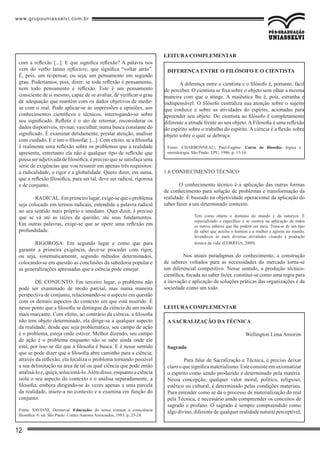 www.grupouniasselvi.com.br
12
com a reflexão [...]. E que significa reflexão? A palavra nos
vem do verbo latino reflectere, que significa “voltar atrás”.
É, pois, um re-pensar, ou seja, um pensamento em segundo
grau. Poderíamos, pois, dizer: se toda reflexão é pensamento,
nem todo pensamento é reflexão. Este é um pensamento
consciente de si mesmo, capaz de se avaliar, de verificar o grau
de adequação que mantém com os dados objetivos de medir-
se com o real. Pode aplicar-se às impressões e opiniões, aos
conhecimentos científicos e técnicos, interrogando-se sobre
seu significado. Refletir é o ato de retornar, reconsiderar os
dados disponíveis, revisar, vasculhar, numa busca constante do
significado. É examinar detidamente, prestar atenção, analisar
com cuidado. E é isto o filosofar. [...]. Com efeito, se a filosofia
é realmente uma reflexão sobre os problemas que a realidade
apresenta, entretanto ela não é qualquer tipo de reflexão que
possa ser adjetivada de filosófica, é preciso que se satisfaça uma
série de exigências que vou resumir em apenas três requisitos:
a radicalidade, o rigor e a globalidade. Quero dizer, em suma,
que a reflexão filosófica, para ser tal, deve ser radical, rigorosa
e de conjunto.
	 RADICAL.Emprimeirolugar,exige-sequeoproblema
seja colocado em termos radicais, entendida a palavra radical
no seu sentido mais próprio e imediato. Quer dizer, é preciso
que se vá até as raízes da questão, até seus fundamentos.
Em outras palavras, exige-se que se opere uma reflexão em
profundidade.
	 RIGOROSA. Em segundo lugar e como que para
garantir a primeira exigência, deve-se proceder com rigor,
ou seja, sistematicamente, segundo métodos determinados,
colocando-se em questão as conclusões da sabedoria popular e
as generalizações apressadas que a ciência pode ensejar.
	 DE CONJUNTO. Em terceiro lugar, o problema não
pode ser examinado de modo parcial, mas numa maneira
perspectiva de conjunto, relacionando-se o aspecto em questão
com os demais aspectos do contexto em que está inserido. É
nesse ponto que a filosofia se distingue da ciência de um modo
mais marcante. Com efeito, ao contrário da ciência, a filosofia
não tem objeto determinado, ela dirige-se a qualquer aspecto
da realidade, desde que seja problemático; seu campo de ação
é o problema, esteja onde estiver. Melhor dizendo, seu campo
de ação é o problema enquanto não se sabe ainda onde ele
está; por isso se diz que a filosofia é busca. E é nesse sentido
que se pode dizer que a filosofia abre caminho para a ciência;
através da reflexão, ela localiza o problema tornando possível
a sua delimitação na área de tal ou qual ciência que pode então
analisá-lo e, quiçá, solucioná-lo.Além disso, enquanto a ciência
isola o seu aspecto do contexto e o analisa separadamente, a
filosofia, embora dirigindo-se às vezes apenas a uma parcela
da realidade, insere-a no contexto e a examina em função do
conjunto.
Fonte: SAVIANI, Dermeval. Educação: do senso comum à consciência
filosófica. 6. ed. São Paulo: Cortez/Autores Associados, 1985. p. 23-24.
LEitura complementar
1.6 CONHECIMENTO TÉCNICO
O conhecimento técnico é a aplicação das outras formas
de conhecimento para solução de problemas e transformação da
realidade. É baseado na objetividade operacional da aplicação do
saber fazer a um determinado contexto.
Tem como objeto o domínio do mundo e da natureza. É
especializado e específico e se esmera na aplicação de todos
os outros saberes que lhe podem ser úteis. Trata-se de um tipo
de saber que auxilia o homem e a mulher a agirem no mundo,
levando-os às mais diversas atividades visando à produção
técnica da vida. (CORREIA, 2009).
	 Nos atuais paradigmas do conhecimento, a construção
de saberes voltados para as necessidades do mercado torna-se
um diferencial competitivo. Nesse sentido, a produção técnico-
científica, focada no saber fazer, constitui-se como uma regra para
a inovação e aplicação de soluções práticas das organizações e da
sociedade como um todo.
LEitura complementar
A SACRALIZAÇÃO DA TÉCNICA
Wellington Lima Amorim
Sagrado
	 Para falar de Sacralização e Técnica, é preciso deixar
clarooquesignificamaterialismo.Esteconsisteemaxiomatizar
o espírito como sendo produzido e determinado pela matéria.
Nessa concepção, qualquer valor moral, político, religioso,
estético ou cultural, é determinado pelas condições materiais.
Para entender como se dá o processo de materialização do real
pela Técnica, é necessário ainda compreender os conceitos de
sagrado e profano. O sagrado é sempre compreendido como
algo divino, diferente de qualquer realidade natural perceptível,
Diferença entre o filósofo e o cientista
A diferença entre o cientista e o filósofo é, portanto, fácil
de perceber. O cientista se fixa sobre o objeto sem olhar a mesma
maneira com que o atinge. A maiêutica lhe é, pois, estranha e
indispensável. O filósofo centraliza sua atenção sobre o sujeito
que conhece e sobre as atividades do espírito, acionadas para
apreender seu objeto. Do cientista ao filósofo é completamente
diferente a atitude frente ao seu objeto. A Filosofia é uma reflexão
do espírito sobre o trabalho do espírito. A ciência é a flexão sobre
objeto sobre o qual se debruça.
Fonte: CHARBONNEAU, Paul-Eugéne. Curso de filosofia: lógica e
metodologia. São Paulo: EPU, 1986. p. 15-16.
 